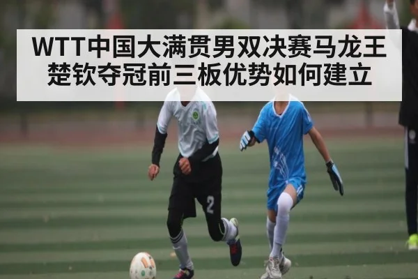 WTT中国大满贯男双决赛马龙王楚钦夺冠前三板优势如何建立（kaiyun）